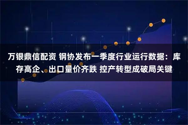 万银鼎信配资 钢协发布一季度行业运行数据:库存高企、出口量价齐跌 控产转型成破局关键