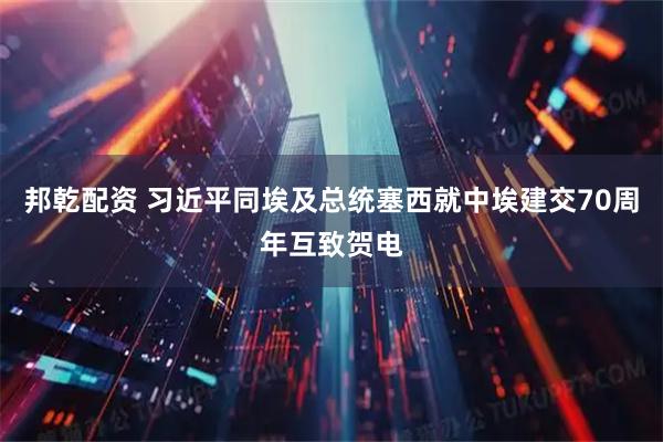 邦乾配资 习近平同埃及总统塞西就中埃建交70周年互致贺电
