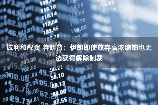 诚利和配资 特朗普：伊朗即使放弃高浓缩铀也无法获得解除制裁