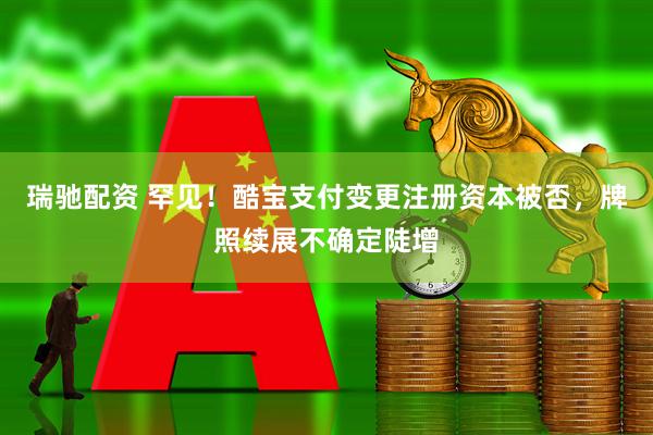 瑞驰配资 罕见！酷宝支付变更注册资本被否，牌照续展不确定陡增