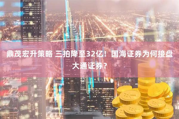 鼎茂宏升策略 三拍降至32亿！国海证券为何接盘大通证券？
