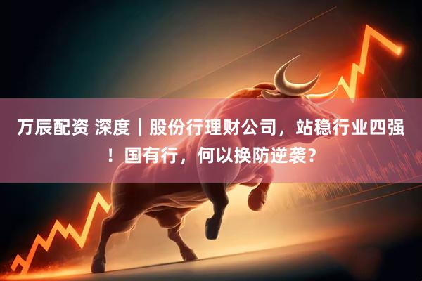 万辰配资 深度｜股份行理财公司，站稳行业四强！国有行，何以换防逆袭？